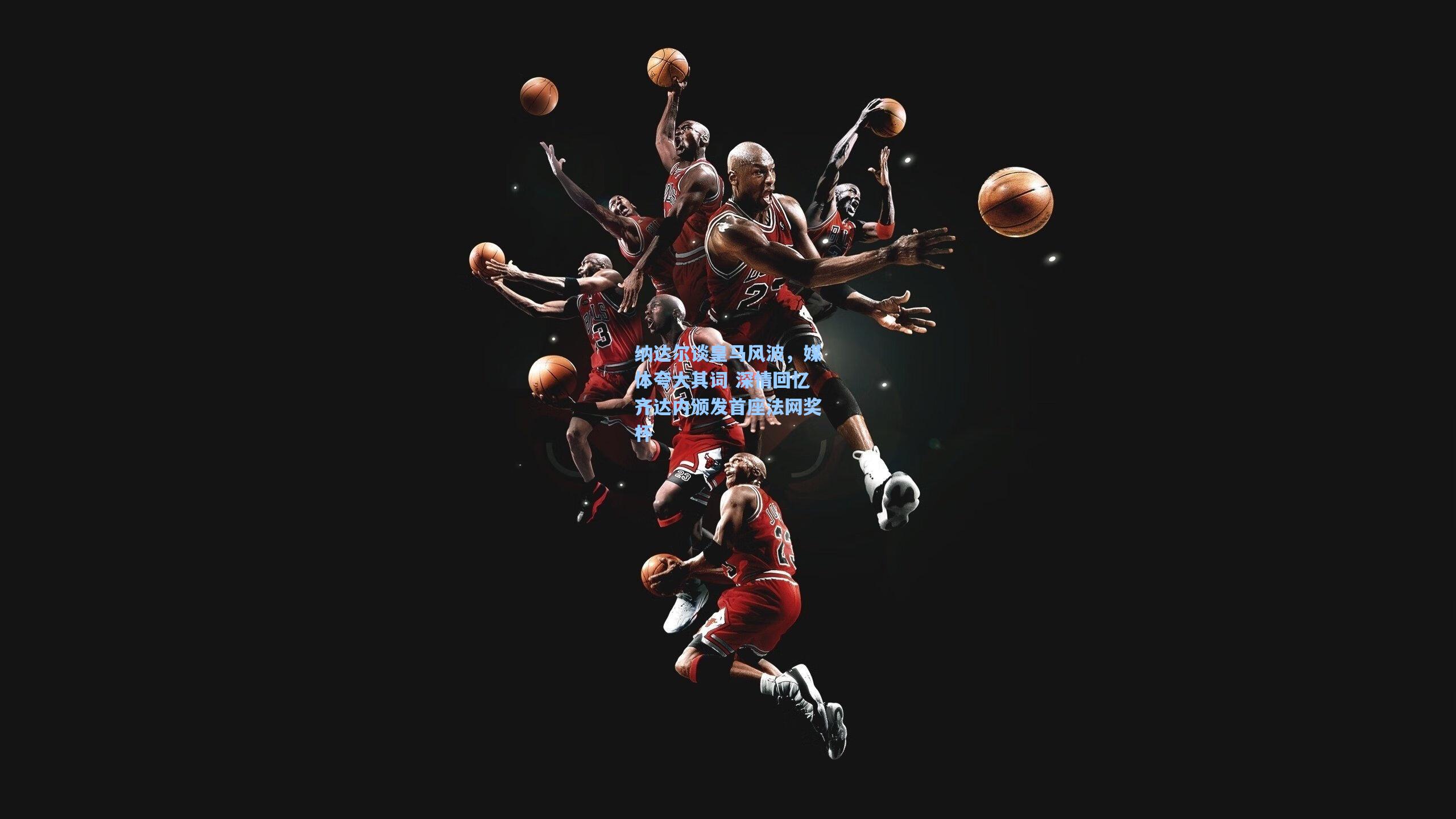 纳达尔谈皇马风波，媒体夸大其词 深情回忆齐达内颁发首座法网奖杯