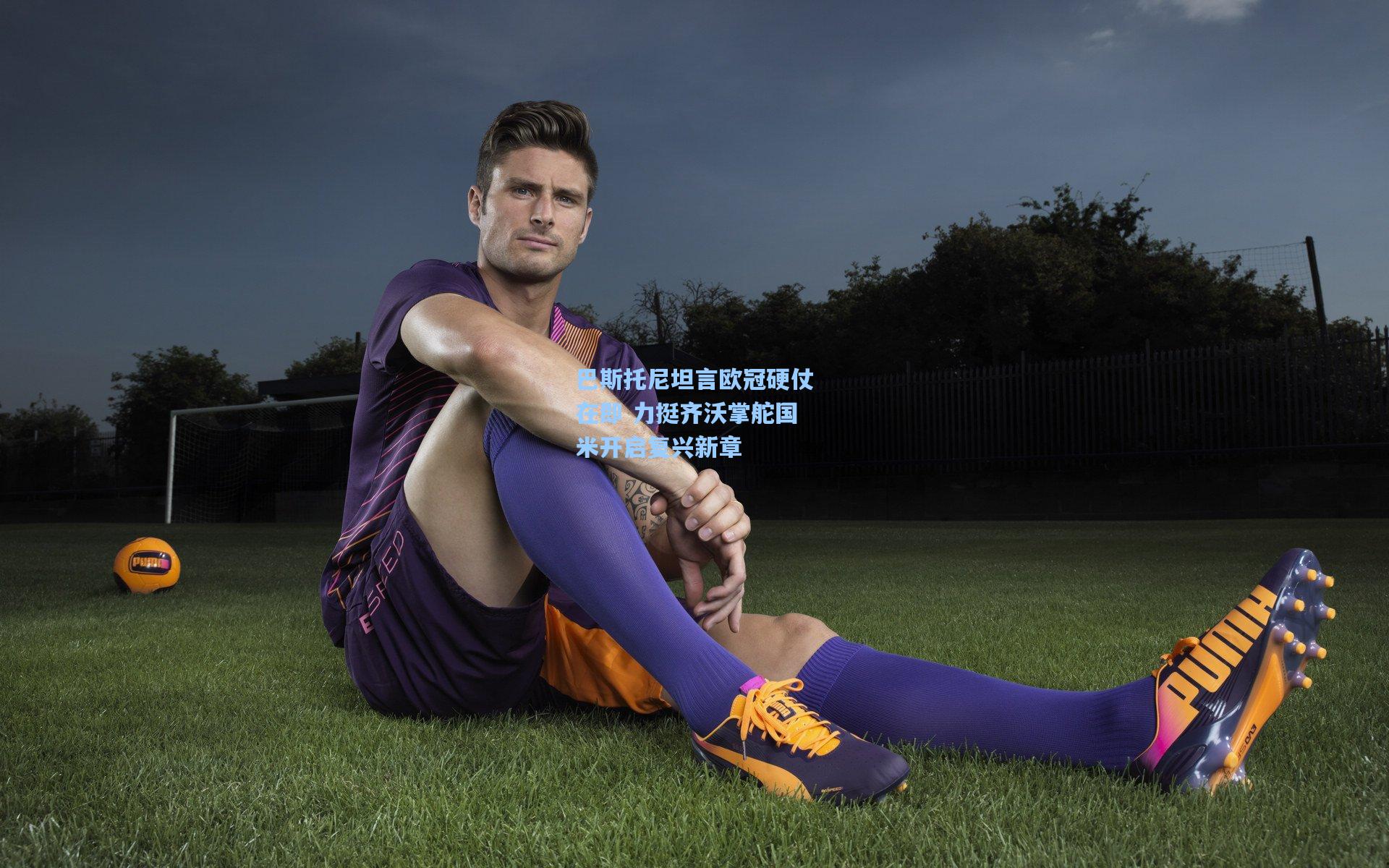 巴斯托尼坦言欧冠硬仗在即 力挺齐沃掌舵国米开启复兴新章