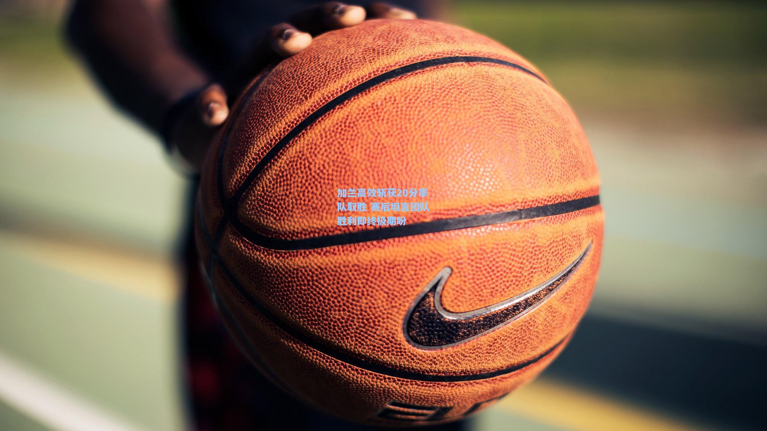 加兰高效斩获20分率队取胜 赛后坦言团队胜利即终极期盼